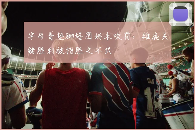 字母哥垫脚塔图姆未吹罚，雄鹿关键胜利被指胜之不武