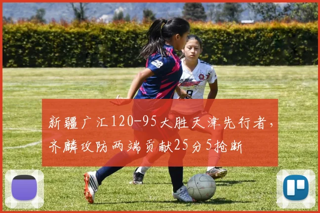 新疆广汇120-95大胜天津先行者，齐麟攻防两端贡献25分5抢断