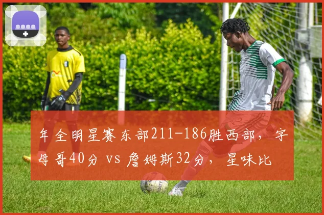 年全明星赛东部211-186胜西部，字母哥40分 vs 詹姆斯32分，星味比拼