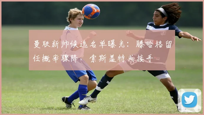 曼联新帅候选名单曝光：滕哈格留任概率骤降，索斯盖特或接手