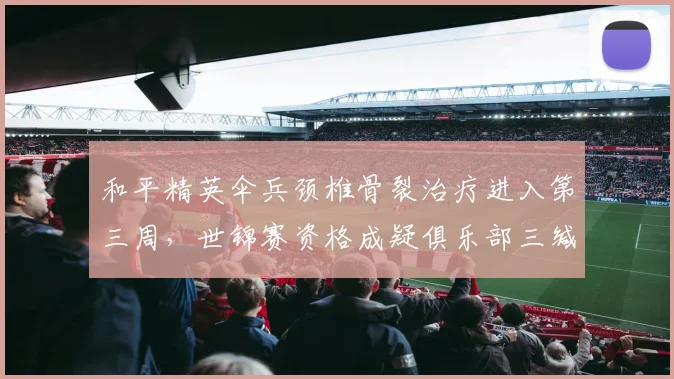 和平精英伞兵颈椎骨裂治疗进入第三周，世锦赛资格成疑俱乐部三缄其口
