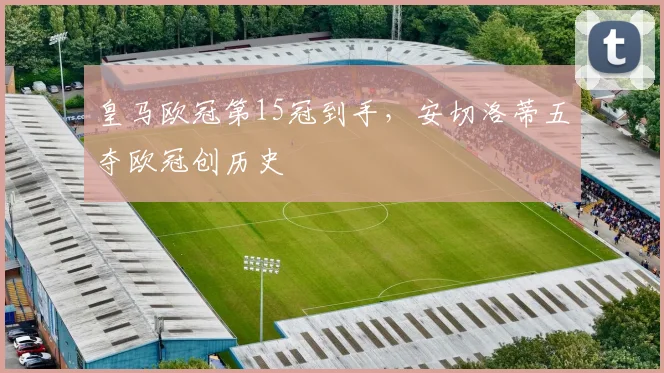 皇马欧冠第15冠到手，安切洛蒂五夺欧冠创历史