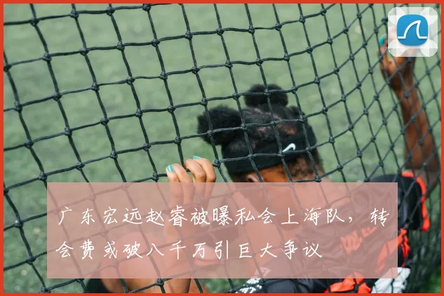 广东宏远赵睿被曝私会上海队，转会费或破八千万引巨大争议