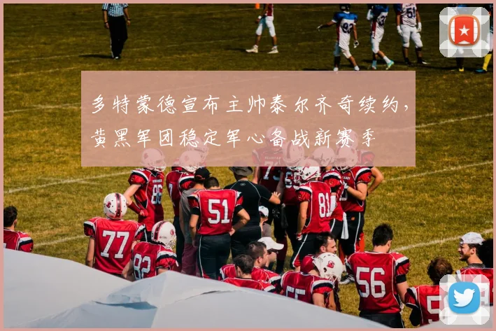 多特蒙德宣布主帅泰尔齐奇续约，黄黑军团稳定军心备战新赛季