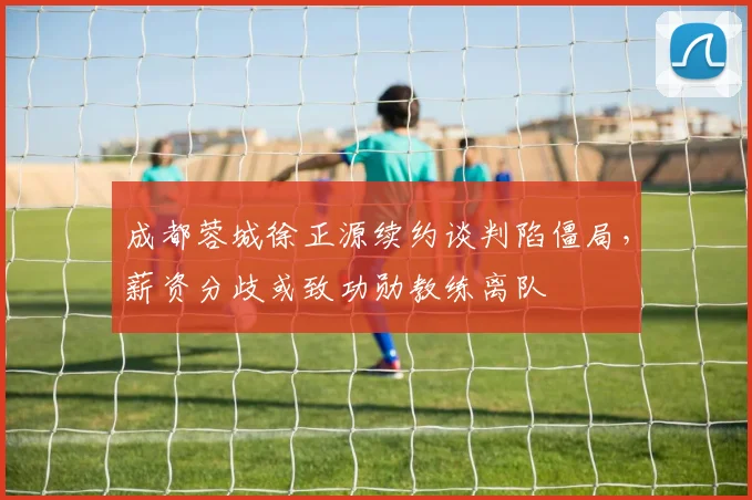 成都蓉城徐正源续约谈判陷僵局，薪资分歧或致功勋教练离队